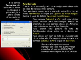 Se o campo
                      AutoCorreção
  Sugestões não
                      O Word pode ser configurado para corrigir automaticamente
apresenta a forma
                      os erros de digitação mais comuns.
    correta para a
                      Para configurar como será a correção automática vá ao
   palavra digite a
                      menu Ferramentas e clique em Opções de AutoCorreção.
     grafia correta
                      Surgirá a caixa de diálogo Opções de AutoCorreção.
   diretamente.no
             texto              Nos campos Substituir e Por você pode digitar
                                novas palavras para AutoCorreção. Depois de
                                preencher os dois campos clique em Adicionar
                                para incluí-los na lista de AutoCorreção.
                                Para excluir uma palavra da lista de
                                AutoCorreção clique sobre ela e depois em
                                Excluir.
                                Para alterar um item da lista de AutoCorreção
                                clique sobre ele. Em seguida altere o texto nos
                                campos Substituir e Por e clique em Substituir.
                                         Se a AutoCorreção mudar uma
                                         digitação que você não quer que seja
                                         mudada é só apertar BACKSPACE
                                         imediatamente depois da AutoCorreção

                                                           67
 