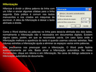 Hifenização
Hifenizar é dividir a última palavra da linha com
um hífen e enviar algumas sílabas para a linha
seguinte. Esta prática é comum nos textos
manuscritos e nos criados em máquinas de
escrever. A idéia da hifenização é deixar o texto
alinhado à direita.


Como o Word distribui as palavras na linha para deixá-la alinhada dos dois lados,
normalmente a hifenização não é necessária em documentos digitais. Existem
alguns casos, porém, em que se recomenda usá-la. Um caso típico onde a
hifenização melhora a aparência do texto é quando usamos colunas estreitas. Nas
colunas estreitas a hifenização ajuda a eliminar os espaços vazios entre palavras.
Não precisamos nos preocupar com a hifenização. O Word pode fazê-la
automaticamente por nós. Basta ativar a hifenização automática. No menu
Ferramentas, clique em Idioma e em Hifenização. Na caixa de diálogo selecione a
hifenização automática do documento.



                                                             68
 