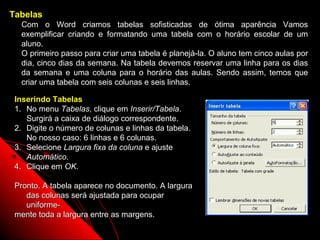 Tabelas
  Com o Word criamos tabelas sofisticadas de ótima aparência Vamos
  exemplificar criando e formatando uma tabela com o horário escolar de um
  aluno.
  O primeiro passo para criar uma tabela é planejá-la. O aluno tem cinco aulas por
  dia, cinco dias da semana. Na tabela devemos reservar uma linha para os dias
  da semana e uma coluna para o horário das aulas. Sendo assim, temos que
  criar uma tabela com seis colunas e seis linhas.

 Inserindo Tabelas
 1. No menu Tabelas, clique em Inserir/Tabela.
    Surgirá a caixa de diálogo correspondente.
 2. Digite o número de colunas e linhas da tabela.
    No nosso caso: 6 linhas e 6 colunas.
 3. Selecione Largura fixa da coluna e ajuste
    Automático.
 4. Clique em OK.

 Pronto. A tabela aparece no documento. A largura
    das colunas será ajustada para ocupar
    uniforme-
 mente toda a largura entre as margens.
                                                            69
 