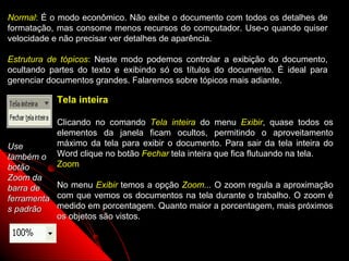 Normal: É o modo econômico. Não exibe o documento com todos os detalhes de
formatação, mas consome menos recursos do computador. Use-o quando quiser
velocidade e não precisar ver detalhes de aparência.

Estrutura de tópicos: Neste modo podemos controlar a exibição do documento,
ocultando partes do texto e exibindo só os títulos do documento. É ideal para
gerenciar documentos grandes. Falaremos sobre tópicos mais adiante.

             Tela inteira

             Clicando no comando Tela inteira do menu Exibir, quase todos os
             elementos da janela ficam ocultos, permitindo o aproveitamento
Use          máximo da tela para exibir o documento. Para sair da tela inteira do
também o     Word clique no botão Fechar tela inteira que fica flutuando na tela.
botão        Zoom
Zoom da
barra de     No menu Exibir temos a opção Zoom... O zoom regula a aproximação
ferramenta   com que vemos os documentos na tela durante o trabalho. O zoom é
s padrão     medido em porcentagem. Quanto maior a porcentagem, mais próximos
             os objetos são vistos.


                                                             7
 