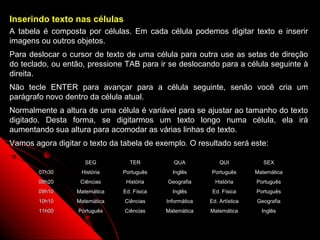 Inserindo texto nas células
A tabela é composta por células. Em cada célula podemos digitar texto e inserir
imagens ou outros objetos.
Para deslocar o cursor de texto de uma célula para outra use as setas de direção
do teclado, ou então, pressione TAB para ir se deslocando para a célula seguinte à
direita.
Não tecle ENTER para avançar para a célula seguinte, senão você cria um
parágrafo novo dentro da célula atual.
Normalmente a altura de uma célula é variável para se ajustar ao tamanho do texto
digitado. Desta forma, se digitarmos um texto longo numa célula, ela irá
aumentando sua altura para acomodar as várias linhas de texto.
Vamos agora digitar o texto da tabela de exemplo. O resultado será este:

                     SEG         TER           QUA            QUI            SEX
        07h30       História   Português      Inglês      Português       Matemática
        08h20      Ciências     História    Geografia       História      Português
        09h10     Matemática   Ed. Física     Inglês       Ed. Física     Português
        10h10     Matemática    Ciências    Informática   Ed. Artística   Geografia
        11h00      Português    Ciências    Matemática    Matemática        Inglês

                                                                    70
 