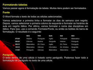 Formatando tabelas
Vamos passar agora à formatação da tabela. Muitos itens podem ser formatados.
Fonte
O Word formata o texto de todas as células selecionadas.
Vamos selecionar a primeira linha e formatar os dias da semana com negrito.
Depois, vamos selecionar a primeira coluna da esquerda e formatar os horários de
aula em negrito itálico. Por último, vamos formatar o nome das disciplinas em
itálico. Para isso, use o comando Formatar/Fonte, ou então os botões da barra de
formatação. O resultado é o seguinte:
                      SEG          TER          QUA           QUI               SEX
           07h30      História     Português    Inglês        Português         Matemática
           08h20      Ciências     História     Geografia     História          Português
           09h10      Matemática   Ed. Física   Inglês        Ed. Física        Português
           10h10      Matemática   Ciências     Informática   Ed. Artística     Geografia
           11h00      Português    Ciências     Matemática    Matemática        Inglês


Parágrafo
O texto dentro de uma célula é tratado como parágrafo. Podemos fazer toda a
formatação de parágrafo no texto de uma célula.

                                                                           73
 