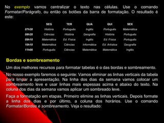 No exemplo vamos centralizar o texto nas células. Use o comando
Formatar/Parágrafo, ou então os botões da barra de formatação. O resultado é
este:
                     SEG          TER           QUA            QUI                SEX
          07h30     História    Português      Inglês      Português        Matemática
          08h20     Ciências     História    Geografia       História       Português
          09h10    Matemática   Ed. Física     Inglês       Ed. Física      Português
          10h10    Matemática   Ciências     Informática   Ed. Artística        Geografia
          11h00    Português    Ciências     Matemática    Matemática            Inglês



Bordas e sombreamento
Um dos melhores recursos para formatar tabelas é o das bordas e sombreamento.
No nosso exemplo faremos o seguinte: Vamos eliminar as linhas verticais da tabela
para limpar a apresentação. Na linha dos dias da semana vamos colocar um
sombreamento leve e usar linhas mais espessas acima e abaixo do texto. Na
coluna dos dias da semana vamos aplicar um sombreado leve.
Faça a formatação em etapas. Primeiro elimine as linhas verticais. Depois formate
a linha dos dias e por último, a coluna dos horários. Use o comando
Formatar/Bordas e sombreamento. Veja o resultado:

                                                                           74
 