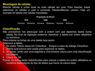Mesclagem de células
Mesclar células é juntar duas ou mais células em uma. Para mesclar, basta
selecionar as células e usar o comando Tabelas/Mesclar células. Veja um
exemplo de tabela com células mescladas.
                                  População do Brasil
                   1970                  1980                1990
              Homens   Mulheres   Homens    Mulheres    Homens   Mulheres


Classificação
Não precisamos nos preocupar com a ordem com que digitamos dados numa
   tabela. No final da digitação podemos classificar a tabela por ordem alfabética
   ou numérica.
Para ordenar as linhas de uma tabela faça assim:
Selecione a tabela.
1. No menu Tabela clique em Classificar... Surgirá a caixa de diálogo Classificar.
2. Defina qual coluna será usada para organizar os dados.
3. Se quiser, pode usar uma segunda e uma terceira coluna para uma classificação
   secundária.
4. Clique em OK.
Pronto. As linhas serão redistribuídas para colocar a tabela em ordem alfabética ou
   numérica dependendo do tipo de dados que havia na coluna base.
                                                                    76
 