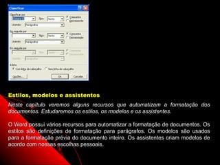 Estilos, modelos e assistentes
Neste capítulo veremos alguns recursos que automatizam a formatação dos
documentos. Estudaremos os estilos, os modelos e os assistentes.

O Word possui vários recursos para automatizar a formatação de documentos. Os
estilos são definições de formatação para parágrafos. Os modelos são usados
para a formatação prévia do documento inteiro. Os assistentes criam modelos de
acordo com nossas escolhas pessoais.
                                                          77
 