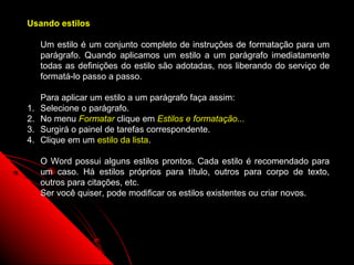 Usando estilos

     Um estilo é um conjunto completo de instruções de formatação para um
     parágrafo. Quando aplicamos um estilo a um parágrafo imediatamente
     todas as definições do estilo são adotadas, nos liberando do serviço de
     formatá-lo passo a passo.

     Para aplicar um estilo a um parágrafo faça assim:
1.   Selecione o parágrafo.
2.   No menu Formatar clique em Estilos e formatação...
3.   Surgirá o painel de tarefas correspondente.
4.   Clique em um estilo da lista.

     O Word possui alguns estilos prontos. Cada estilo é recomendado para
     um caso. Há estilos próprios para título, outros para corpo de texto,
     outros para citações, etc.
     Ser você quiser, pode modificar os estilos existentes ou criar novos.




                                                          78
 