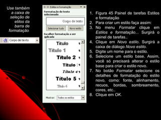 Use também
   a caixa de    1. Figura 45 Painel de tarefas Estilos
  seleção de        e formatação
     etilos da   2. Para criar um estilo faça assim:
     barra de    3. No menu Formatar clique em
 formatação.        Estilos e formatação... Surgirá o
                    painel de tarefas..
                 4. Clique em Novo estilo. Surgirá a
                    caixa de diálogo Novo estilo.
                 5. Digite um nome para o estilo.
                 6. Selecione um estilo base. Assim,
                    você só precisará alterar o estilo
                    base para criar o estilo novo.
                 7. No botão Formatar selecione os
                    detalhes de formatação do estilo
                    novo, como: fonte, alinhamento,
                    recuos, bordas, sombreamento,
                    cores, etc..
                 8. Clique em OK.



                               79
 