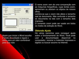 O nome zoom vem de uma comparação com
                                   as máquinas fotográficas, cujas lentes zoom,
                                   aproximam ou afastam os objetos de nossos
                                   olhos.
                                   Lembre-se que o zoom não altera o tamanho
                                   real do documento. Não confunda o tamanho
                                   do documento na tela com o tamanho dele
                                   impresso.
                                   O comando zoom pode ser usado em todos
                                   os modos de exibição do Word.

                                   Obtendo Ajuda
                                   Há vários caminhos para conseguir ajuda
Assim que iniciar o Word escolha   sobre o funcionamento do Word. Você pode
o modo de exibição e regule o      usar a documentação disponível no
zoom para um valor confortável     computador, recorrer a materiais impressos e
para sua vista                     digitais ou buscar socorro na Internet.




                                                           8
 