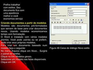 Prefira trabalhar
  com estilos. Seu
  documento fica com
  uma aparência
  melhor e você
  economiza serviço
Criando documentos a partir de modelos
Modelos são documentos pré-formatados
que servem de base para criar documentos
novos. Usando modelos economizamos
tempo com formatação.
O Word é instalado com vários modelos
prontos. Você pode usá-los ou se preferir,
pode criar seus próprios modelos.
Para criar um documento baseado num
modelo faça o seguinte:                       Figura 46 Caixa de diálogo Novo estilo
No menu Arquivo clique em Novo... Surgirá
o painel de tarefas.
Clique no link Modelos gerais.
Selecione um modelo nas listas disponíveis.
Clique em OK.
                                                               80
 