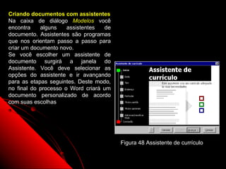 Criando documentos com assistentes
Na caixa de diálogo Modelos você
encontra    alguns    assistentes   de
documento. Assistentes são programas
que nos orientam passo a passo para
criar um documento novo.
Se você escolher um assistente de
documento surgirá a janela do
Assistente. Você deve selecionar as
opções do assistente e ir avançando
para as etapas seguintes. Deste modo,
no final do processo o Word criará um
documento personalizado de acordo
com suas escolhas




                                         Figura 48 Assistente de currículo

                                                          82
 