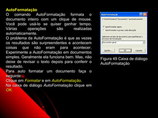 AutoFormatação
O comando AutoFormatação formata o
documento inteiro com um clique de mouse.
Você pode usá-lo se quiser ganhar tempo.
Várias      operações       são      realizadas
automaticamente.
O problema da AutoFormatação é que as vezes
os resultados são surpreendentes e acontecem
coisas que não eram para acontecer.
Experimente a AutoFormatação em documentos
simples. Geralmente ela funciona bem. Mas, não    Figura 49 Caixa de diálogo
deixe de revisar o texto depois para conferir o   AutoFormatação
resultado.
Para auto formatar um documento faça o
seguinte:
Clique em Formatar e em AutoFormatação.
Na caixa de diálogo AutoFormatação clique em
OK.




                                                         83
 