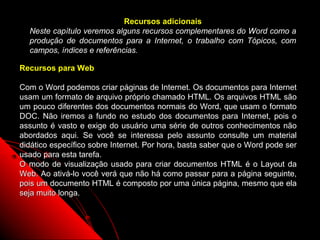 Recursos adicionais
  Neste capítulo veremos alguns recursos complementares do Word como a
  produção de documentos para a Internet, o trabalho com Tópicos, com
  campos, índices e referências.

Recursos para Web

Com o Word podemos criar páginas de Internet. Os documentos para Internet
usam um formato de arquivo próprio chamado HTML. Os arquivos HTML são
um pouco diferentes dos documentos normais do Word, que usam o formato
DOC. Não iremos a fundo no estudo dos documentos para Internet, pois o
assunto é vasto e exige do usuário uma série de outros conhecimentos não
abordados aqui. Se você se interessa pelo assunto consulte um material
didático específico sobre Internet. Por hora, basta saber que o Word pode ser
usado para esta tarefa.
O modo de visualização usado para criar documentos HTML é o Layout da
Web. Ao ativá-lo você verá que não há como passar para a página seguinte,
pois um documento HTML é composto por uma única página, mesmo que ela
seja muito longa.



                                                           84
 