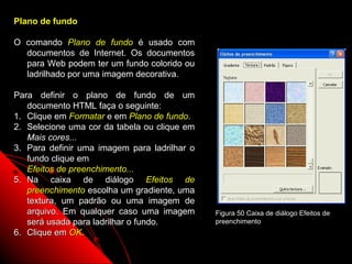 Plano de fundo

O comando Plano de fundo é usado com
  documentos de Internet. Os documentos
  para Web podem ter um fundo colorido ou
  ladrilhado por uma imagem decorativa.

Para definir o plano de fundo de um
   documento HTML faça o seguinte:
1. Clique em Formatar e em Plano de fundo.
2. Selecione uma cor da tabela ou clique em
   Mais cores...
3. Para definir uma imagem para ladrilhar o
   fundo clique em
   Efeitos de preenchimento...
5. Na caixa de diálogo Efeitos de
   preenchimento escolha um gradiente, uma
   textura, um padrão ou uma imagem de
   arquivo. Em qualquer caso uma imagem       Figura 50 Caixa de diálogo Efeitos de
   será usada para ladrilhar o fundo.         preenchimento
6. Clique em OK.
                                                           85
 