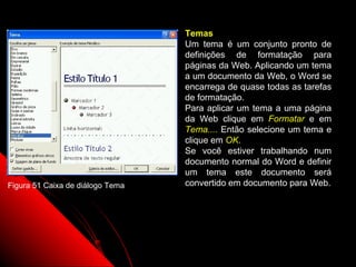 Temas
                                  Um tema é um conjunto pronto de
                                  definições de formatação para
                                  páginas da Web. Aplicando um tema
                                  a um documento da Web, o Word se
                                  encarrega de quase todas as tarefas
                                  de formatação.
                                  Para aplicar um tema a uma página
                                  da Web clique em Formatar e em
                                  Tema.... Então selecione um tema e
                                  clique em OK.
                                  Se você estiver trabalhando num
                                  documento normal do Word e definir
                                  um tema este documento será
Figura 51 Caixa de diálogo Tema   convertido em documento para Web.




                                                   86
 