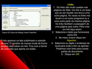 Links
                                                  1. Os links são muito usados nas
                                                  páginas da Web. Um link é um texto
                                                    que ao ser clicado nos leva a uma
                                                   outra página. Às vezes os links nos
                                                     levam a um outro programa ou a
                                                   uma outra parte da mesma página.
                                                     Os links facilitam a passagem de
                                                    uma página para outra. Para criar
                                                            um link faça assim:
 Figura 52 Caixa de diálogo Inserir Hiperlink   2. Selecione o texto que funcionará
                                                                 como link
                                                     3. No menu Inserir clique em
O link aparece na tela sublinhado e colorido                     Hiperlink...
de azul. O ponteiro do mouse muda de forma      4. Selecione ou digite o endereço do
quando está sobre um link. Fica com a forma         local para onde o link vai apontar.
de uma mão que aperta um botão.                       Podemos criar links para outras
                                                           partes do documento.
                                                           5. Clique em OK.



                                                               87
 