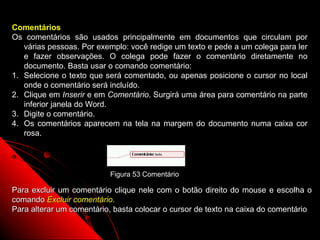 Comentários
Os comentários são usados principalmente em documentos que circulam por
   várias pessoas. Por exemplo: você redige um texto e pede a um colega para ler
   e fazer observações. O colega pode fazer o comentário diretamente no
   documento. Basta usar o comando comentário:
1. Selecione o texto que será comentado, ou apenas posicione o cursor no local
   onde o comentário será incluído.
2. Clique em Inserir e em Comentário. Surgirá uma área para comentário na parte
   inferior janela do Word.
3. Digite o comentário.
4. Os comentários aparecem na tela na margem do documento numa caixa cor
   rosa.




                          Figura 53 Comentário

Para excluir um comentário clique nele com o botão direito do mouse e escolha o
comando Excluir comentário.
Para alterar um comentário, basta colocar o cursor de texto na caixa do comentário

                                                            88
 