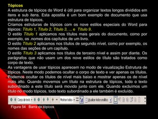 Tópicos
A estrutura de tópicos do Word é útil para organizar textos longos divididos em
itens e sub itens. Esta apostila é um bom exemplo de documento que usa
estrutura de tópicos.
Criamos estruturas de tópicos com os nove estilos especiais do Word para
tópicos: Título 1, Título 2, Título 3, ... e Título 9.
O estilo Título 1 aplicamos nos títulos mais gerais do documento, como por
exemplo, os .nomes dos capítulos de um livro.
O estilo Título 2 aplicamos nos títulos de segundo nível, como por exemplo, os
nomes das seções de um capítulo.
O estilo Título 3 aplicamos nos títulos de terceiro nível e assim por diante. Os
parágrafos que não usam um dos nove estilos de título são tratados como
corpo de texto.
As vantagens de usar tópicos aparecem no modo de visualização Estrutura de
tópicos. Neste modo podemos ocultar o corpo de texto e ver apenas os títulos.
Podemos ocultar os títulos de nível mais baixo e mostrar apenas os de nível
mais alto. Quando movemos um título na estrutura de tópicos, todo o texto
subordinado a este título será movido junto com ele. Quando excluímos um
título no modo tópicos, todo texto subordinado a ele também é excluído.


 Figura 54 Barra de tópicos
                                                             89
 