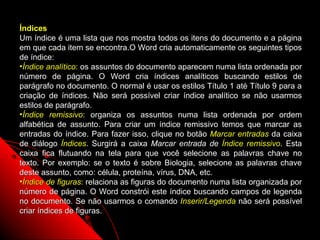 Índices
Um índice é uma lista que nos mostra todos os itens do documento e a página
em que cada item se encontra.O Word cria automaticamente os seguintes tipos
de índice:
•Índice analítico: os assuntos do documento aparecem numa lista ordenada por
número de página. O Word cria índices analíticos buscando estilos de
parágrafo no documento. O normal é usar os estilos Título 1 até Título 9 para a
criação de índices. Não será possível criar índice analítico se não usarmos
estilos de parágrafo.
•Índice remissivo: organiza os assuntos numa lista ordenada por ordem
alfabética de assunto. Para criar um índice remissivo temos que marcar as
entradas do índice. Para fazer isso, clique no botão Marcar entradas da caixa
de diálogo Índices. Surgirá a caixa Marcar entrada de Índice remissivo. Esta
caixa fica flutuando na tela para que você selecione as palavras chave no
texto. Por exemplo: se o texto é sobre Biologia, selecione as palavras chave
deste assunto, como: célula, proteína, vírus, DNA, etc.
•Índice de figuras: relaciona as figuras do documento numa lista organizada por
número de página. O Word constrói este índice buscando campos de legenda
no documento. Se não usarmos o comando Inserir/Legenda não será possível
criar índices de figuras.
                                                           90
 