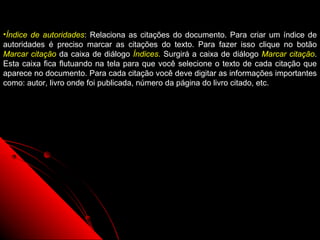 •Índice de autoridades: Relaciona as citações do documento. Para criar um índice de
autoridades é preciso marcar as citações do texto. Para fazer isso clique no botão
Marcar citação da caixa de diálogo Índices. Surgirá a caixa de diálogo Marcar citação.
Esta caixa fica flutuando na tela para que você selecione o texto de cada citação que
aparece no documento. Para cada citação você deve digitar as informações importantes
como: autor, livro onde foi publicada, número da página do livro citado, etc.




                                                              91
 