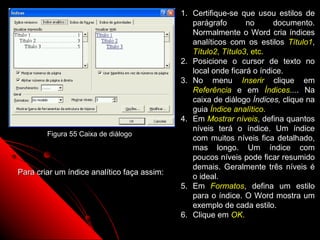 1. Certifique-se que usou estilos de
                                                parágrafo       no      documento.
                                                Normalmente o Word cria índices
                                                analíticos com os estilos Título1,
                                                Título2, Título3, etc.
                                             2. Posicione o cursor de texto no
                                                local onde ficará o índice.
                                             3. No menu Inserir clique em
                                                Referência e em Índices.... Na
                                                caixa de diálogo Índices, clique na
                                                guia Índice analítico.
                                             4. Em Mostrar níveis, defina quantos
                                                níveis terá o índice. Um índice
        Figura 55 Caixa de diálogo
                                                com muitos níveis fica detalhado,
                                                mas longo. Um índice com
                                                poucos níveis pode ficar resumido
                                                demais. Geralmente três níveis é
Para criar um índice analítico faça assim:
                                                o ideal.
                                             5. Em Formatos, defina um estilo
                                                para o índice. O Word mostra um
                                                exemplo de cada estilo.
                                             6. Clique em OK.
                                                            92
 