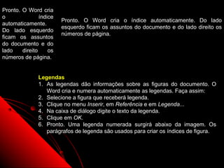 Pronto. O Word cria
o               índice
                         Pronto. O Word cria o índice automaticamente. Do lado
automaticamente.
                         esquerdo ficam os assuntos do documento e do lado direito os
Do lado esquerdo
                         números de página.
ficam os assuntos
do documento e do
lado    direito     os
números de página.


               Legendas
               1. As legendas dão informações sobre as figuras do documento. O
                  Word cria e numera automaticamente as legendas. Faça assim:
               2. Selecione a figura que receberá legenda.
               3. Clique no menu Inserir, em Referência e em Legenda...
               4. Na caixa de diálogo digite o texto da legenda.
               5. Clique em OK.
               6. Pronto. Uma legenda numerada surgirá abaixo da imagem. Os
                  parágrafos de legenda são usados para criar os índices de figura.



                                                              93
 