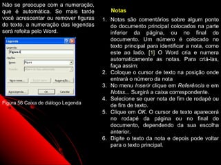 Não se preocupe com a numeração,
que é automática. Se mais tarde          Notas
você acrescentar ou remover figuras   1. Notas são comentários sobre algum ponto
do texto, a numeração das legendas       do documento principal colocados na parte
será refeita pelo Word.                  inferior da página, ou no final do
                                         documento. Um número é colocado no
                                         texto principal para identificar a nota, como
                                         este ao lado. [1] O Word cria e numera
                                         automaticamente as notas. Para criá-las,
                                         faça assim:
                                      2. Coloque o cursor de texto na posição onde
                                         entrará o número da nota
                                      3. No menu Inserir clique em Referência e em
                                         Notas... Surgirá a caixa correspondente.
                                      4. Selecione se quer nota de fim de rodapé ou
Figura 56 Caixa de diálogo Legenda
                                         de fim de texto.
                                      5. Clique em OK. O cursor de texto aparecerá
                                         no rodapé da página ou no final do
                                         documento, dependendo da sua escolha
                                         anterior.
                                      6. Digite o texto da nota e depois pode voltar
                                         para o texto principal.
                                                             94
 