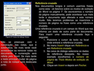 Referência cruzada
                                      Nos documentos longos é comum usarmos frases
                                         como esta: ‘Já falamos sobre os modos de exibição
                                         do Word na página 7’. Se escrevermos o número
                                         da página manualmente, pode acontecer que mais
                                         tarde o documento seja alterado e este número
                                         mude. Não teremos problemas se inserirmos o
                                         número de página na frase como uma referência
                                         cruzada.
                                      Uma referência cruzada é um campo do Word que nos
                                         informa um dado de outra parte do documento.
                                         Para inserir uma referência cruzada faça o
     Figura 57 Caixa de diálogo Notas    seguinte:
                                              1. Posicione o cursor de texto no local
Não se preocupe com a                            onde entrará a referência cruzada.
numeração das notas, que é                    2. No menu Inserir clique em Referência e
automática. Se mais tarde você                   em Referência cruzada.
acrescentar ou remover notas no               3. Na caixa de diálogo selecione os dados
documento, a numeração será                      da referência desejada. No nosso
refeita pelo Word. Se mais tarde                 exemplo escolhemos o número de
o texto principal mudar de página                página do Título Modos de exibição do
a nota de rodapé será deslocada                  Word.
junto.                                        4. Clique em Inserir e depois em Fechar.
                                                                      95
 