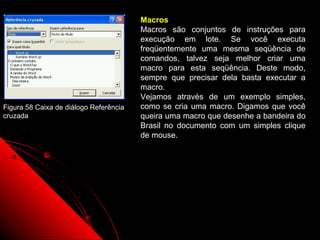 Macros
                                        Macros são conjuntos de instruções para
                                        execução em lote. Se você executa
                                        freqüentemente uma mesma seqüência de
                                        comandos, talvez seja melhor criar uma
                                        macro para esta seqüência. Deste modo,
                                        sempre que precisar dela basta executar a
                                        macro.
                                        Vejamos através de um exemplo simples,
Figura 58 Caixa de diálogo Referência   como se cria uma macro. Digamos que você
cruzada                                 queira uma macro que desenhe a bandeira do
                                        Brasil no documento com um simples clique
                                        de mouse.




                                                               96
 