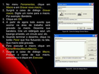 1. No menu Ferramentas, clique em
   Macro e em Gravar nova macro...
2. Surgirá a caixa de diálogo Gravar
   macro. Digite um nome para a macro.
   Por exemplo: Bandeira.
3. Clique em OK.
4. A partir de agora todo evento que
   ocorrer na área de trabalho será
   gravado na macro. Desenhe sua
   bandeira. Crie um retângulo azul, um      Figura 59 . Caixa de dialogo Gravar Macro

   losango amarelo, um círculo azul, etc.
5. Quando terminar o desenho, clique no
   botão Parar que fica flutuando na tela.
   Sua macro está gravada.
6. Para executar a macro clique em
   Ferramentas/Macro/Macros...
7. Surgirá a caixa de diálogo Macro.
   Procure o nome de sua macro,
   selecione-o e clique em Executar.



                                                  Figura 60 . Caixa de dialogo Macro
                                                            97
 