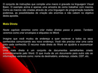 O conjunto de instruções que compõe uma macro é gravado na linguagem Visual
Basic. O exemplo acima é apenas uma amostra de como trabalhar com macros.
Como as macros são criadas através de uma linguagem de programação bastante
poderosa, as possibilidades de criação são enormes e não cabem no objetivo
desta apostila.


Mala Direta

Neste capítulo veremos como criar malas diretas passo a passo. Também
veremos como criar envelopes e etiquetas no Word.

Imagine que você mudou de endereço e quer escrever a todos os seus
conhecidos comunicando seu novo endereço. Você não precisa criar uma carta
para cada conhecido. O recurso mala direta do Word vai ajudá-lo a economizar
tempo.
Uma mala direta é um conjunto de documentos semelhantes criado
automaticamente pelo Word. O que muda de um documento para outro são as
informações variáveis como: nome do destinatário, endereço, cidade, CEP, etc.




                                                          98
 