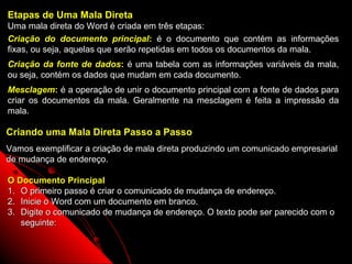 Etapas de Uma Mala Direta
Uma mala direta do Word é criada em três etapas:
Criação do documento principal: é o documento que contém as informações
fixas, ou seja, aquelas que serão repetidas em todos os documentos da mala.
Criação da fonte de dados: é uma tabela com as informações variáveis da mala,
ou seja, contém os dados que mudam em cada documento.
Mesclagem: é a operação de unir o documento principal com a fonte de dados para
criar os documentos da mala. Geralmente na mesclagem é feita a impressão da
mala.

Criando uma Mala Direta Passo a Passo
Vamos exemplificar a criação de mala direta produzindo um comunicado empresarial
de mudança de endereço.

O Documento Principal
1. O primeiro passo é criar o comunicado de mudança de endereço.
2. Inicie o Word com um documento em branco.
3. Digite o comunicado de mudança de endereço. O texto pode ser parecido com o
   seguinte:

                                                            99
 