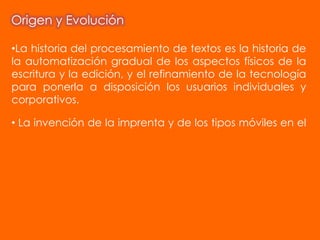 Origen y Evolución

•La historia del procesamiento de textos es la historia de
la automatización gradual de los aspectos físicos de la
escritura y la edición, y el refinamiento de la tecnología
para ponerla a disposición los usuarios individuales y
corporativos.

• La invención de la imprenta y de los tipos móviles en el
 