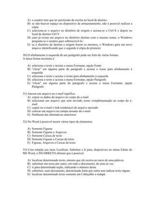 A) o usuário tem que ter permissão de escrita no local de destino.
   B) se não houver espaço no dispositivo de armazenamento, não é possível realizar a
      cópia
   C) seleciona-se o arquivo no diretório de origem e aciona-se o Ctrl-X e depois no
      local de destino Ctrl-V
   D) caso já exista um arquivo no diretório destino com o mesmo nome, o Windows
      pergunta se o usuário quer sobrescrevê-lo.
   E) se o diretório de destino e origem forem os mesmos, o Windows gera um novo
      arquivo identificando que o segundo é cópia do primeiro

30) O alinhamento à esquerda de um parágrafo pode ser feito de várias formas.
A única forma incorreta é:

   A) seleciona o texto e aciona o menu Formatar, opção Fonte
   B) “clicar” em alguma parte do parágrafo e aciona o ícone para alinhamento à
      esquerda
   C) seleciona o texto e aciona o ícone para alinhamento à esquerda
   D) seleciona o texto e aciona o menu Formatar, opção Parágrafo
   E) “clicar” em alguma parte do parágrafo e aciona o menu Formatar, opção
      Parágrafo

31) Anexar um arquivo ao e-mail significa:
    A) copiar os dados do arquivo no corpo do e-mail
    B) selecionar um arquivo que será enviado como complementação ao corpo do e-
       mail
    C) copiar no e-mail o link (endereço) do arquivo anexado
    D) colocar um arquivo no campo assunto do e-mail
    E) Nenhuma das alternativas anteriores

32) No Word é possível inserir vários tipos de elementos:

   A)   Somente Figuras
   B)   Somente Figuras e Arquivos
   C)   Somente Caixas de texto
   D)   Somente Figuras e Caixas de texto
   E)   Figuras, Arquivos e Caixas de texto

33) Com relação aos itens Localizar, Substitui e Ir para, disponíveis no menu Editar do
MS Word, é INCORRETO afirmar que é possível

   A)   localizar determinado texto, mesmo que ele ocorra no meio de uma palavra.
   B)   substituir um texto por outro, em todo o documento, de uma só vez.
   C)   ir para determinada seção, indicando o número desta.
   D)   substituir, num documento, determinada fonte por outra sem indicar texto algum.
   E)   localizar determinado texto somente em Cabeçalho e rodapé.
 