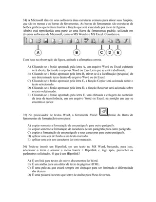 34) A Microsoft têm em seus softwares duas estruturas comuns para ativar suas funções,
que são os menus e as barras de ferramentas. As barras de ferramentas são estruturas de
botões gráficos que tentam ilustrar a função que será executada por meio de figuras.
Abaixo está reproduzida uma parte de uma Barra de ferramentas padrão, utilizada em
diversos softwares da Microsoft, como o MS Word e o MS Excel. Considere-a.




Com base na observação da figura, assinale a afirmativa correta.

   A) Clicando-se o botão apontado pela letra A, um arquivo Word ou Excel existente
      será aberto, fechando o arquivo, Word ou Excel, em que se está trabalhando.
   B) Clicando-se o botão apontado pela letra B, ativar-se-á a localização (pesquisa) de
      um determinado texto dentro do arquivo Word ou do Excel.
   C) Clicando-se o botão apontado pela letra C, a função Copiar será acionada sobre o
      texto selecionado.
   D) Clicando-se o botão apontado pela letra D, a função Recortar será acionada sobre
      o texto selecionado.
   E) Clicando-se o botão apontado pela letra E, será efetuada a colagem do conteúdo
      da área de transferência, em um arquivo Word ou Excel, na posição em que se
      encontra o cursor.



35) No processador de textos Word, a ferramenta Pincel              (botão da Barra de
ferramentas de formatação) serve para:

   A)   copiar somente a formatação de um parágrafo para outro parágrafo.
   B)   copiar somente a formatação de caracteres de um parágrafo para outro parágrafo.
   C)   copiar a formatação de um parágrafo e seus caracteres para outro parágrafo.
   D)   aplicar uma cor de fundo a um texto marcado.
   E)   aplicar uma cor aos caracteres do texto marcado.

36) Pode-se inserir um Hiperlink em um texto no MS Word, bastando, para isso,
selecionar o texto e acionar o menu Inserir > Hiperlink e, logo após, preencher os
parâmetros solicitados. O que é um Hiperlink?

   A) É um link para textos de outros documentos do Word.
   B) É um atalho para um editor de texto de páginas HTML.
   C) É uma palavra que estará sempre em destaque para ser lembrada e diferenciada
      das demais.
   D) É uma palavra ou texto que serve de atalho para Meus favoritos.
 