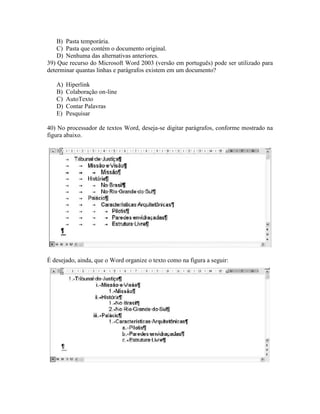 B) Pasta temporária.
    C) Pasta que contém o documento original.
    D) Nenhuma das alternativas anteriores.
39) Que recurso do Microsoft Word 2003 (versão em português) pode ser utilizado para
determinar quantas linhas e parágrafos existem em um documento?

   A)   Hiperlink
   B)   Colaboração on-line
   C)   AutoTexto
   D)   Contar Palavras
   E)   Pesquisar

40) No processador de textos Word, deseja-se digitar parágrafos, conforme mostrado na
figura abaixo.




É desejado, ainda, que o Word organize o texto como na figura a seguir:
 