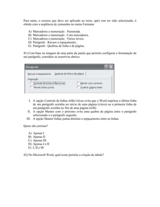 Para tanto, o recurso que deve ser aplicado ao texto, após este ter sido selecionado, é
obtido com a seqüência de comandos no menu Formatar

   A)   Marcadores e numeração . Numerada.
   B)   Marcadores e numeração . Com marcadores.
   C)   Marcadores e numeração . Vários níveis.
   D)   Parágrafo . Recuos e espaçamento.
   E)   Parágrafo . Quebras de linha e de página.

41) Com base na imagem de uma parte da janela que permite configurar a formatação de
um parágrafo, considere as assertivas abaixo.




    I. A opção Controle de linhas órfãs/viúvas evita que o Word imprima a última linha
       de um parágrafo sozinha no início de uma página (viúva) ou a primeira linha de
       um parágrafo sozinha no fim de uma página (órfã).
   II. A opção Manter com o próximo evita uma quebra de página entre o parágrafo
       selecionado e o parágrafo seguinte.
  III. A opção Manter linhas juntas diminui o espaçamento entre as linhas.

Quais são corretas?

   A)   Apenas I
   B)   Apenas II
   C)   Apenas III
   D)   Apenas I e II
   E)   I, II e III

42) No Microsoft Word, qual ícone permite a criação de tabela?
 
