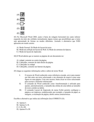 43) No Microsoft Word 2003, junto à barra de rolagem horizontal (no canto inferior
esquerdo da tela) são exibidos normalmente alguns ícones que possibilitam que o texto
seja apresentado de formas ou modos diferentes. Assinale a alternativa que NÃO
apresenta um modo correto:

   A) Modo Normal. D) Modo de layout do texto.
   B) Modo de exibição de layout da Web. E) Modo de estrutura de tópicos.
   C) Modo de layout de impressão.

44) O Word admite que se numere as páginas de um documento no:

   A)   rodapé, somente no centro da página.
   B)   Cabeçalho, somente do lado direito da página
   C)   Cabeçalho ou rodapé
   D)   Cabeçalho, somente nas laterais da página.

45) Julgue as seguintes informações sobre o editor de textos Word.

        I.     O recurso do Word conhecido como referência cruzada, serve para manter
               um link entre um texto selecionado e um elemento do arquivo como uma
               figura ou uma página. Com este recurso, basta clicar no texto selecionado
               para acessar o elemento referenciado.
        II.    O comando do Word conhecido como Autoformatação é utilizado para
               ajustar, automaticamente, o tamanho das células de uma tabela ao tamanho
               do texto contido na tabela.
        III.   O comando Layout de Impressão do menu Exibir permite configurar a
               página a ser impressa, estabelecendo, por exemplo, o tamanho do papel, as
               margens, a orientação da página, dentre outras características.

Escolha a alternativa que indica a(s) afirmação (ões) CORRETA (S).

   A)   Apenas I.
   B)   Apenas I e II.
   C)   I, II e III.
   D)   Apenas II e III
 