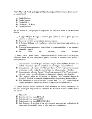 49) No Microsoft Word, qual opção do Menu Inserir possibilita a inclusão de um arquivo
de som no texto?

   A)   Opção Símbolo.
   B)   Opção Arquivo.
   C)   Opção Objeto.
   D)   Opção Caixa de Texto.
   E)   Opção Diagrama.

50) Ao ajustar a Configuração de Impressão no Microsoft Word, é INCORRETO
afirmar:

   A) A opção Origem do papel é utilizada para definir o tipo de papel que será
      utilizado na impressão.
   B) É possível imprimir apenas páginas pares ou ímpares.
   C) O Tamanho do Papel pode ser alterado conforme o tamanho do papel utilizado na
      impressão.
   D) É possível ajustar as margens superior/inferior, esquerda/direita e as margens para
      cabeçalho e rodapé.
   E) E)           Todas          as          respostas          estão           corretas.

51) Sobre a opção “Salvar Como...” disponível através do menu Arquivo do programa
Microsoft Word, em sua configuração padrão, selecione a alternativa que possui a
afirmação correta.

   A) Um documento convertido para o formato “Página da Web (*.htm; *.html)” não
      poderá, em nenhum hipótese, ser editado novamente pelo Microsoft Word.
   B) Um documento salvo como tipo “Somente Texto (*.txt)” irá preservar quaisquer
      configurações sobre parágrafos e sobre letras em itálico, negrito e coloridas.
   C) Um documento salvo no formato “Modelo de documento (*.dot)” determinará a
      estrutura básica e os estilos de todos os documentos criados a partir de então.
   D) Não é possível salvar um documento em formatos “.doc” anteriores àquele do
      Microsoft Word, de modo a que versões anteriores do programa possam editá-lo.
   E) Se o documento for convertido para “Formato Rich Text(*.rtf)” toda formatação
      original será salva e o arquivo poderá ser lido por outros editores de texto.

52) Quando se digita laudas, resumos ou outros trabalhos, um recurso importante a se
utilizar é a contagem de palavras ou caracteres. No Microsoft Word 97/2000/2003/XP
este recurso:

   A)   Não existe
   B)   Está disponível no menu EDITAR
   C)   Está disponível no menu ABRIR
   D)   Está disponível no menu FERRAMENTAS
   E)   Está disponível da seguinte forma: seleciona-se o texto, aperta o botão direito do
        mouse e escolhe a opção: contar as palavras do texto selecionado.
 
