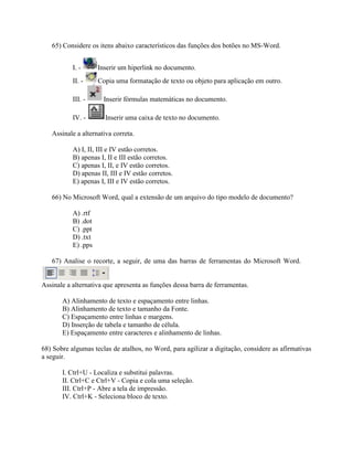 65) Considere os itens abaixo característicos das funções dos botões no MS-Word.


           I. -      Inserir um hiperlink no documento.
           II. -     Copia uma formatação de texto ou objeto para aplicação em outro.

           III. -      Inserir fórmulas matemáticas no documento.

           IV. -       Inserir uma caixa de texto no documento.

   Assinale a alternativa correta.

           A) I, II, III e IV estão corretos.
           B) apenas I, II e III estão corretos.
           C) apenas I, II, e IV estão corretos.
           D) apenas II, III e IV estão corretos.
           E) apenas I, III e IV estão corretos.

   66) No Microsoft Word, qual a extensão de um arquivo do tipo modelo de documento?

           A) .rtf
           B) .dot
           C) .ppt
           D) .txt
           E) .pps

   67) Analise o recorte, a seguir, de uma das barras de ferramentas do Microsoft Word.


Assinale a alternativa que apresenta as funções dessa barra de ferramentas.

       A) Alinhamento de texto e espaçamento entre linhas.
       B) Alinhamento de texto e tamanho da Fonte.
       C) Espaçamento entre linhas e margens.
       D) Inserção de tabela e tamanho de célula.
       E) Espaçamento entre caracteres e alinhamento de linhas.

68) Sobre algumas teclas de atalhos, no Word, para agilizar a digitação, considere as afirmativas
a seguir.

       I. Ctrl+U - Localiza e substitui palavras.
       II. Ctrl+C e Ctrl+V - Copia e cola uma seleção.
       III. Ctrl+P - Abre a tela de impressão.
       IV. Ctrl+K - Seleciona bloco de texto.
 