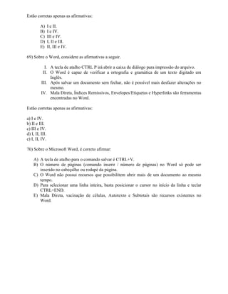 Estão corretas apenas as afirmativas:

         A)      I e II.
         B)      I e IV.
         C)      III e IV.
         D)      I, II e III.
         E)      II, III e IV.

69) Sobre o Word, considere as afirmativas a seguir.

            I. A tecla de atalho CTRL P irá abrir a caixa de diálogo para impressão do arquivo.
           II. O Word é capaz de verificar a ortografia e gramática de um texto digitado em
               Inglês.
          III. Após salvar um documento sem fechar, não é possível mais desfazer alterações no
               mesmo.
          IV. Mala Direta, Índices Remissivos, Envelopes/Etiquetas e Hyperlinks são ferramentas
               encontradas no Word.

Estão corretas apenas as afirmativas:

a) I e IV.
b) II e III.
c) III e IV.
d) I, II, III.
e) I, II, IV.

70) Sobre o Microsoft Word, é correto afirmar:

    A) A tecla de atalho para o comando salvar é CTRL+V.
    B) O número de páginas (comando inserir / número de páginas) no Word só pode ser
       inserido no cabeçalho ou rodapé da página.
    C) O Word não possui recursos que possibilitem abrir mais de um documento ao mesmo
       tempo.
    D) Para selecionar uma linha inteira, basta posicionar o cursor no início da linha e teclar
       CTRL+END.
    E) Mala Direta, vacinação de células, Autotexto e Subtotais são recursos existentes no
       Word.
 