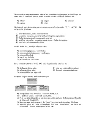 08) Em relação ao processador de texto Word, quando se deseja apagar o conteúdo de um
texto, deve-se selecionar o texto, entrar no menu editar e clicar com o mouse em:

   A) deletar;                       C) limpar;                      E) arrastar.
   B) copiar;                        D) colar;

09) Assinale a opção que descreve corretamente as ações das teclas F7, F12 e CTRL + F4
no Word for Windows:

  A)    abrir documento, sair e aumentar fonte
  B)    visualizar impressão, salvar e verificar ortografia e gramática
  C)    fechar documento, abrir documento e salvar
  D)    verificar ortografia e gramática, salvar como e fechar documento
  E)    imprimir, salvar como e localizar

10) No Word 2003, a função do WordArt é:

   A)   numerar as páginas de um trabalho.
   B)   criar um diretório de nomes e endereços.
   C)   criar um hiperlink.
   D)   inserir um símbolo.
   E)   produzir letras estilizadas.

11) O comando Ctrl+Z no Word 2003 tem, originalmente, a função de:

   A) desfazer a última ação.                        D) criar um espaço não separável.
   B) refazer a última ação.                         E) diminuir o tamanho da fonte.
   C) criar um hífen não separável.

12) Sobre a figura abaixo, pode-se afirmar que:




   A) Não pode ser feita através do Microsoft Word 2003.
   B) Só pode ser feita no Microsoft Excel 2003.
   C) Pode ser feita utilizando-se um ícone específico da barra de ferramentas Desenho
      do Microsoft Word 2003.
   D) Somente pode ser feita através do “Paint” (ou nome equivalente) do Windows.
   E) Somente pode ser feita utilizando-se uma das “AutoFormas” da barra de
      ferramentas Desenho do Microsoft Word 2003.
 
