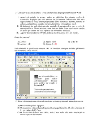 13) Considere as assertivas abaixo sobre características do programa Microsoft Word.

    I. Através da criação de seções, podem ser definidas determinadas opções de
       formatação de página para uma parte de um documento. Pode-se criar uma nova
       seção quando se deseja alterar propriedades como numeração de linha, número de
       colunas, cabeçalhos e rodapés, margens, tamanho e orientação do papel.
   II. O Assistente de mala direta permite a criação de cartas-modelo para o envio de
       correspondência. Nesse processo, uma fonte de dados é um arquivo que contém
       os dados que variam em cada cópia de um documento mesclado.
  III. A partir do menu Janela | Dividir, pode-se dividir a janela ativa em painéis.

Quais são corretas?

   A) Apenas I                     C) Apenas I e III               E) I, II e III
   B) Apenas I e II                D) Apenas II e III

Para responder às questões de números 14 a 16, considere a imagem ao lado, que mostra
um documento sendo editado.




14) Sobre o documento que está sendo mostrado na imagem, assinale a assertiva correta.

   A) O documento possui 2 páginas.
   B) O documento está configurado para utilizar papel tamanho A4, isto é, largura de
      21 cm e altura de 29,7 cm.
   C) O Zoom está definido em 100%, isto é, sem redu- ção nem ampliação na
      visualização do documento.
 