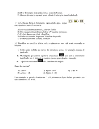 D) D) O documento está sendo exibido no modo Normal.
   E) O nome do arquivo que está sendo editado é .Marcação na exibição final..



15) Os botões da Barra de ferramentas representados pelos Ícones                       ,
correspondem, respectivamente, a:

   A)   Novo documento em branco, Abrir e Colunas.
   B)   Novo documento em branco, Salvar e Visualizar impressão.
   C)   Excluir documento, Abrir e Justificar.
   D)   Fechar documento, Arquivar e Visualizar impressão.
   E)   Fechar documento, Salvar e Justificar.

16) Considere as assertivas abaixo sobre o documento que está sendo mostrado na
imagem.

    I. Estão sendo exibidas as marcas de formatação como, por exemplo, marcas de
       parágrafo.
   II. O parágrafo que contém a palavra selecionada               está com o alinhamento
       justificado, isto é, alinhado às margens ou aos recuos direito e esquerdo.
  III. A palavra selecionada       está formatada em negrito.

Quais são corretas?

   A) Apenas I                     C) Apenas I e III               E) I, II e III
   B) Apenas I e II                D) Apenas II e III

Para responder às questões de números 17 e 18, considere a figura abaixo, que mostra um
texto editado no MS Word.
 