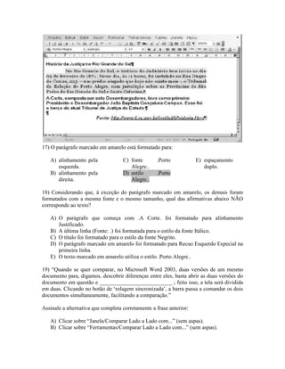 17) O parágrafo marcado em amarelo está formatado para:

   A) alinhamento pela              C) fonte       .Porto            E) espaçamento
      esquerda.                        Alegre..                         duplo.
   B) alinhamento pela              D) estilo      .Porto
      direita.                         Alegre..

18) Considerando que, à exceção do parágrafo marcado em amarelo, os demais foram
formatados com a mesma fonte e o mesmo tamanho, qual das afirmativas abaixo NÃO
corresponde ao texto?

   A) O parágrafo que começa com .A Corte. foi formatado para alinhamento
      Justificado.
   B) A última linha (Fonte: .) foi formatada para o estilo da fonte Itálico.
   C) O título foi formatado para o estilo da fonte Negrito.
   D) O parágrafo marcado em amarelo foi formatado para Recuo Esquerdo Especial na
      primeira linha.
   E) O texto marcado em amarelo utiliza o estilo .Porto Alegre..

19) “Quando se quer comparar, no Microsoft Word 2003, duas versões de um mesmo
documento para, digamos, descobrir diferenças entre eles, basta abrir as duas versões do
documento em questão e __________________________ ; feito isso, a tela será dividida
em duas. Clicando no botão de ‘rolagem sincronizada’, a barra passa a comandar os dois
documentos simultaneamente, facilitando a comparação.”

Assinale a alternativa que completa corretamente a frase anterior:

   A) Clicar sobre “Janela/Comparar Lado a Lado com...” (sem aspas).
   B) Clicar sobre “Ferramentas/Comparar Lado a Lado com...” (sem aspas).
 