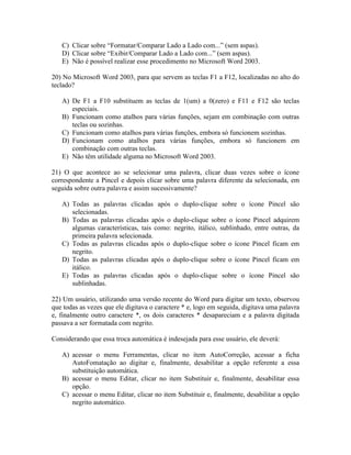 C) Clicar sobre “Formatar/Comparar Lado a Lado com...” (sem aspas).
   D) Clicar sobre “Exibir/Comparar Lado a Lado com...” (sem aspas).
   E) Não é possível realizar esse procedimento no Microsoft Word 2003.

20) No Microsoft Word 2003, para que servem as teclas F1 a F12, localizadas no alto do
teclado?

   A) De F1 a F10 substituem as teclas de 1(um) a 0(zero) e F11 e F12 são teclas
      especiais.
   B) Funcionam como atalhos para várias funções, sejam em combinação com outras
      teclas ou sozinhas.
   C) Funcionam como atalhos para várias funções, embora só funcionem sozinhas.
   D) Funcionam como atalhos para várias funções, embora só funcionem em
      combinação com outras teclas.
   E) Não têm utilidade alguma no Microsoft Word 2003.

21) O que acontece ao se selecionar uma palavra, clicar duas vezes sobre o ícone
correspondente a Pincel e depois clicar sobre uma palavra diferente da selecionada, em
seguida sobre outra palavra e assim sucessivamente?

   A) Todas as palavras clicadas após o duplo-clique sobre o ícone Pincel são
      selecionadas.
   B) Todas as palavras clicadas após o duplo-clique sobre o ícone Pincel adquirem
      algumas características, tais como: negrito, itálico, sublinhado, entre outras, da
      primeira palavra selecionada.
   C) Todas as palavras clicadas após o duplo-clique sobre o ícone Pincel ficam em
      negrito.
   D) Todas as palavras clicadas após o duplo-clique sobre o ícone Pincel ficam em
      itálico.
   E) Todas as palavras clicadas após o duplo-clique sobre o ícone Pincel são
      sublinhadas.

22) Um usuário, utilizando uma versão recente do Word para digitar um texto, observou
que todas as vezes que ele digitava o caractere * e, logo em seguida, digitava uma palavra
e, finalmente outro caractere *, os dois caracteres * desapareciam e a palavra digitada
passava a ser formatada com negrito.

Considerando que essa troca automática é indesejada para esse usuário, ele deverá:

   A) acessar o menu Ferramentas, clicar no item AutoCorreção, acessar a ficha
      AutoFomatação ao digitar e, finalmente, desabilitar a opção referente a essa
      substituição automática.
   B) acessar o menu Editar, clicar no item Substituir e, finalmente, desabilitar essa
      opção.
   C) acessar o menu Editar, clicar no item Substituir e, finalmente, desabilitar a opção
      negrito automático.
 