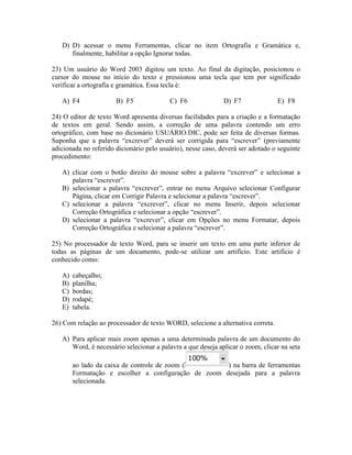 D) D) acessar o menu Ferramentas, clicar no item Ortografia e Gramática e,
      finalmente, habilitar a opção Ignorar todas.

23) Um usuário do Word 2003 digitou um texto. Ao final da digitação, posicionou o
cursor do mouse no início do texto e pressionou uma tecla que tem por significado
verificar a ortografia e gramática. Essa tecla é:

   A) F4               B) F5              C) F6               D) F7              E) F8

24) O editor de texto Word apresenta diversas facilidades para a criação e a formatação
de textos em geral. Sendo assim, a correção de uma palavra contendo um erro
ortográfico, com base no dicionário USUÁRIO.DIC, pode ser feita de diversas formas.
Suponha que a palavra “excrever” deverá ser corrigida para “escrever” (previamente
adicionada no referido dicionário pelo usuário), nesse caso, deverá ser adotado o seguinte
procedimento:

   A) clicar com o botão direito do mouse sobre a palavra “excrever” e selecionar a
      palavra “escrever”.
   B) selecionar a palavra “excrever”, entrar no menu Arquivo selecionar Configurar
      Página, clicar em Corrigir Palavra e selecionar a palavra “escrever”.
   C) selecionar a palavra “excrever”, clicar no menu Inserir, depois selecionar
      Correção Ortográfica e selecionar a opção “escrever”.
   D) selecionar a palavra “excrever”, clicar em Opções no menu Formatar, depois
      Correção Ortográfica e selecionar a palavra “escrever”.

25) No processador de texto Word, para se inserir um texto em uma parte inferior de
todas as páginas de um documento, pode-se utilizar um artifício. Este artifício é
conhecido como:

   A)   cabeçalho;
   B)   planilha;
   C)   bordas;
   D)   rodapé;
   E)   tabela.

26) Com relação ao processador de texto WORD, selecione a alternativa correta.

   A) Para aplicar mais zoom apenas a uma determinada palavra de um documento do
      Word, é necessário selecionar a palavra a que deseja aplicar o zoom, clicar na seta

        ao lado da caixa de controle de zoom (        ) na barra de ferramentas
        Formatação e escolher a configuração de zoom desejada para a palavra
        selecionada.
 