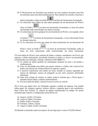 B) O Word possui um dicionário que permite aos seus usuários encontrar uma lista
      de sinônimos para uma determinada palavra. Para realizar tal consulta, selecione a

      palavra desejada e clique no botão (   ) na barra de ferramentas Formatação.
   C) Ao selecionar uma coluna de uma tabela qualquer de um documento do Word e

      clicar no botão (        ) na barra de ferramentas Formatação, os itens da coluna
      selecionada serão classificados em ordem crescente.
   D) Ao selecionar um texto qualquer de um documento do Word e, em seguida, clicar


      no botão (      ) na barra de ferramentas Formatação, o texto selecionado ficará
      no formato subscrito.
   E) E) Ao selecionar um texto que esteja em letras minúsculas de um documento do


        Word e clicar no botão (    ) na barra de ferramentas Formatação, todas as
        letras do texto selecionado serão transformadas em letras maiúsculas.

27) Uma tabela do Word é uma estrutura de linhas e colunas, semelhante à do Excel, que
organiza e alinha informações, permitindo formatar as linhas e o texto a ser preenchido.
Considerando essa definição, assinale a afirmativa INCORRETA.
    A) As células da tabela poderão ter formatações distintas de texto e de bordas e
       sombreamento.
    B) Uma vez desenhada uma tabela com quatro colunas e n linhas, não é possível ter
       linhas com número de colunas inferior ou superior a quatro.
    C) É possível transformar uma tabela em texto, ficando as colunas separadas por
       marcas de tabulação, marcas de parágrafo ou por outro caractere delimitador
       informado.
    D) Após uma seleção de colunas ou linhas, pode-se solicitar que o Word ajuste o
       tamanho dessas linhas e colunas uniformemente.
    E) Em uma célula da tabela, é possível escrever texto na vertical.

28) O texto que digitei deve ser formatado segundo o padrão da empresa. Este padrão
indica papel A4, margens superior, inferior, direita e esquerda igual a três centímetros,
fonte Times New Roman 12, número de página (centralizado) no rodapé. Os menus
acionados para realizar a configuração acima devem ser:

   A)   Arquivo, Exibir e Formatar
   B)   Arquivo, Editar e Formatar
   C)   Editar, Exibir e Formatar
   D)   Formatar, Tabela e Janela
   E)   Arquivo, Editar, Exibir e Formatar

29) Quando se pretende copiar um arquivo de um lugar para o outro é FALSO afirmar:
 
