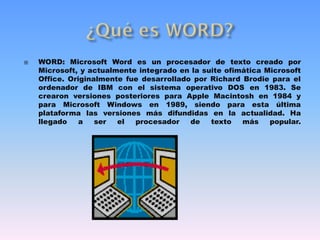  WORD: Microsoft Word es un procesador de texto creado por
Microsoft, y actualmente integrado en la suite ofimática Microsoft
Office. Originalmente fue desarrollado por Richard Brodie para el
ordenador de IBM con el sistema operativo DOS en 1983. Se
crearon versiones posteriores para Apple Macintosh en 1984 y
para Microsoft Windows en 1989, siendo para esta última
plataforma las versiones más difundidas en la actualidad. Ha
llegado a ser el procesador de texto más popular.