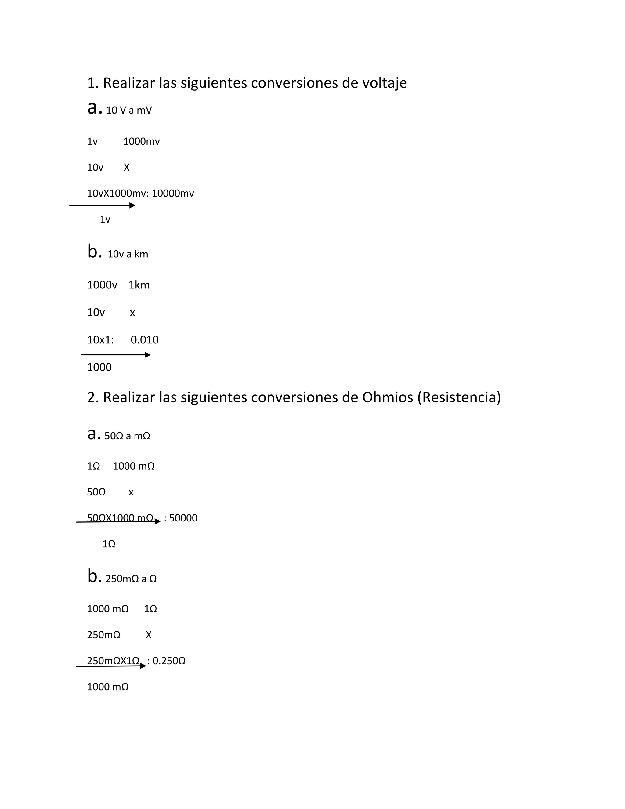 1. Realizar las siguientes conversiones de voltaje
a. 10 V a mV
1v 1000mv
10v X
10vX1000mv: 10000mv
1v
b. 10v a km
1000v 1km
10v x
10x1: 0.010
1000
2. Realizar las siguientes conversiones de Ohmios (Resistencia)
a. 50Ω a mΩ
1Ω 1000 mΩ
50Ω x
50ΩX1000 mΩ : 50000
1Ω
b. 250mΩ a Ω
1000 mΩ 1Ω
250mΩ X
250mΩX1Ω : 0.250Ω
1000 mΩ