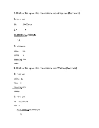 3. Realizar las siguientes conversiones de Amperaje (Corriente)
a. 2A a mA
1A 1000mA
2A X
2AX1000mA:2000Ma
1A
b. 5.000A a KA
1000A 1KA
5.000A X
5000AX1KA: 5 KA
1000A
4. Realizar las siguientes conversiones de Wattios (Potencia)
b. 73 KW a W
1000kw 1w
73kw X
73kwX1W:0.073
1000kw
e. 7 W a μW
1w 0.000001μW
7W X
7w X0.000001μW:0.000007 μW
1w
